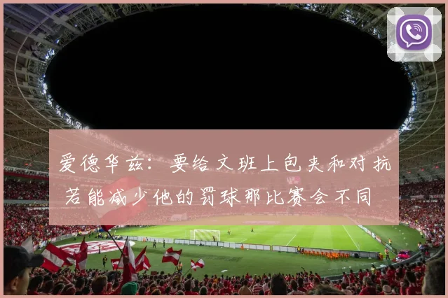 爱德华兹：要给文班上包夹和对抗 若能减少他的罚球那比赛会不同