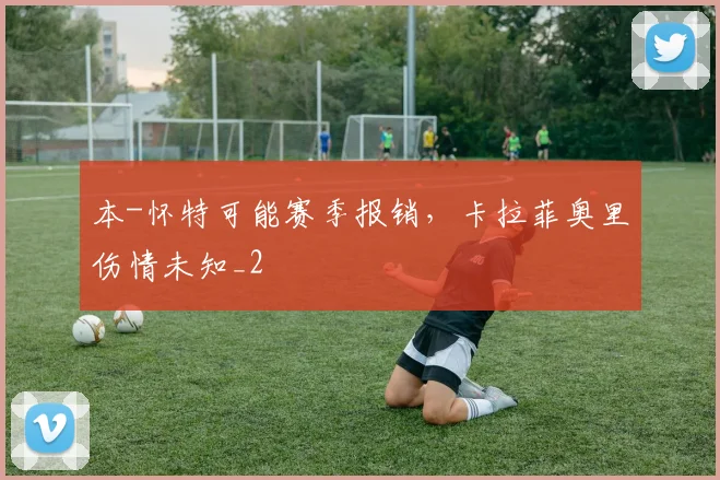 本-怀特可能赛季报销，卡拉菲奥里伤情未知_2