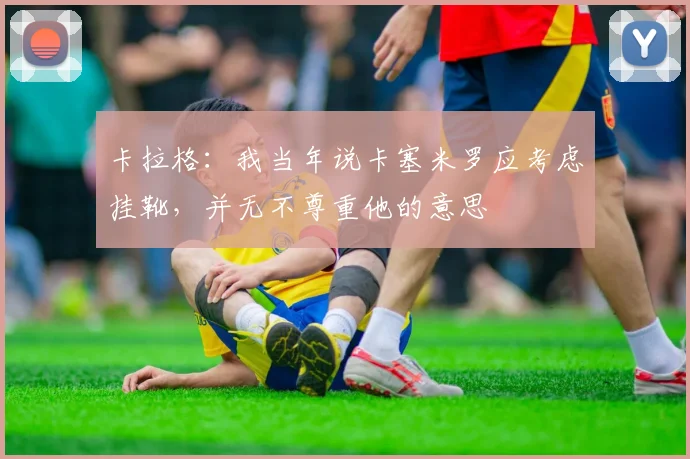 卡拉格：我当年说卡塞米罗应考虑挂靴，并无不尊重他的意思