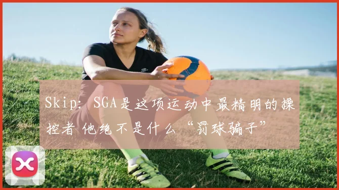 Skip：SGA是这项运动中最精明的操控者 他绝不是什么“罚球骗子”